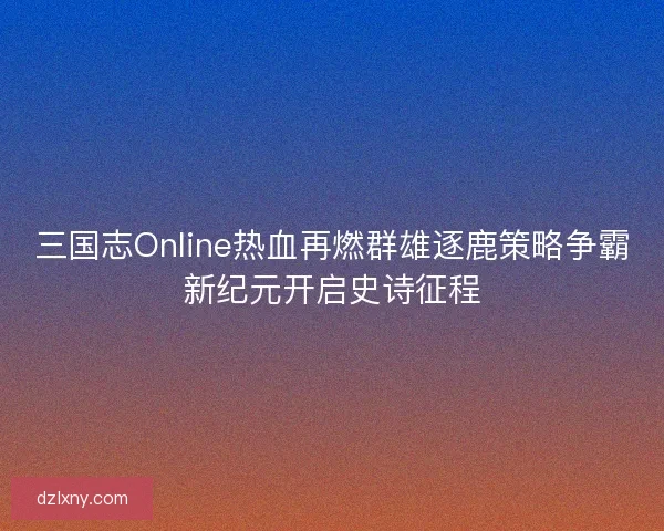 三国志Online热血再燃群雄逐鹿策略争霸新纪元开启史诗征程