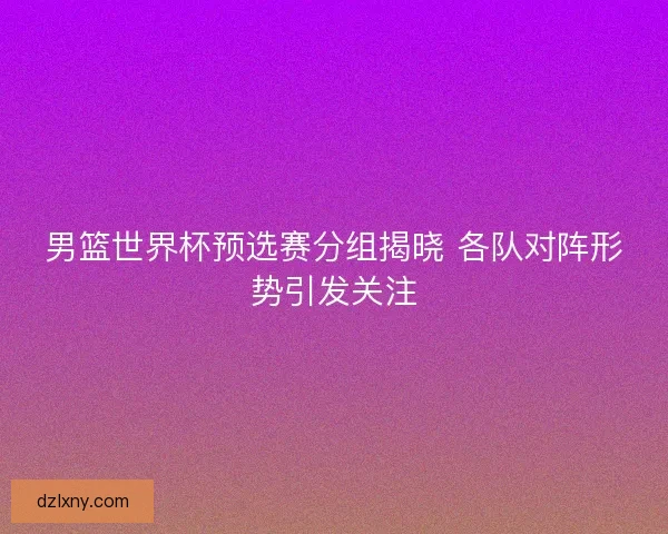 男篮世界杯预选赛分组揭晓 各队对阵形势引发关注