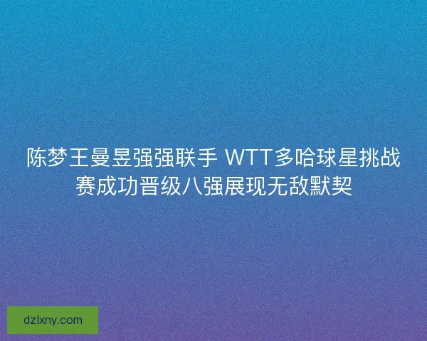 陈梦王曼昱强强联手 WTT多哈球星挑战赛成功晋级八强展现无敌默契