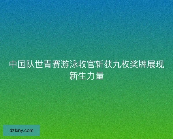 中国队世青赛游泳收官斩获九枚奖牌展现新生力量