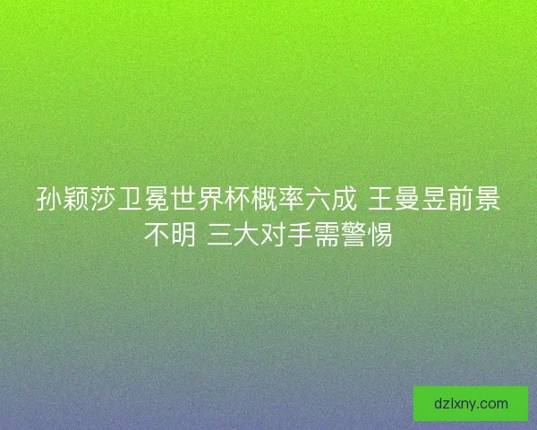 孙颖莎卫冕世界杯概率六成 王曼昱前景不明 三大对手需警惕