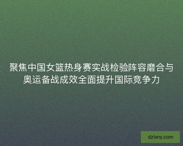 聚焦中国女篮热身赛实战检验阵容磨合与奥运备战成效全面提升国际竞争力