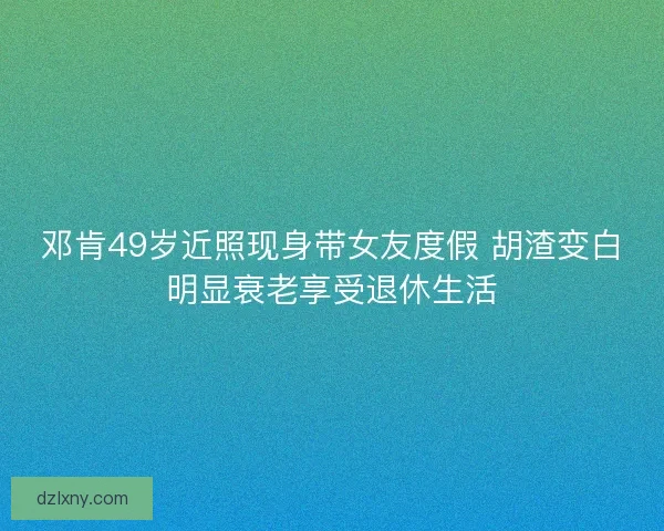 邓肯49岁近照现身带女友度假 胡渣变白明显衰老享受退休生活