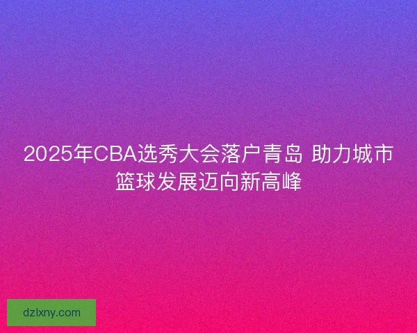 2025年CBA选秀大会落户青岛 助力城市篮球发展迈向新高峰