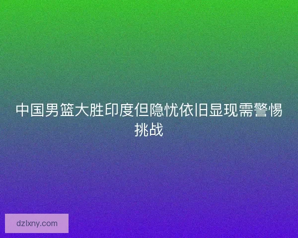 中国男篮大胜印度但隐忧依旧显现需警惕挑战