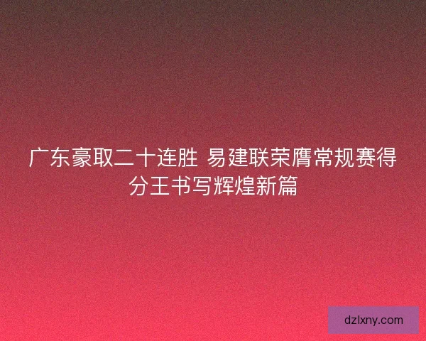 广东豪取二十连胜 易建联荣膺常规赛得分王书写辉煌新篇
