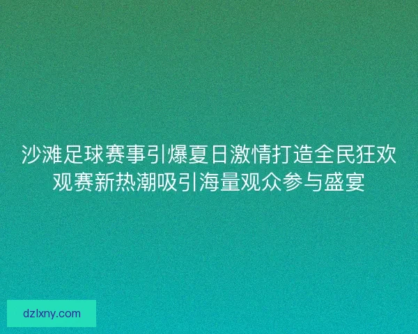 沙滩足球赛事引爆夏日激情打造全民狂欢观赛新热潮吸引海量观众参与盛宴