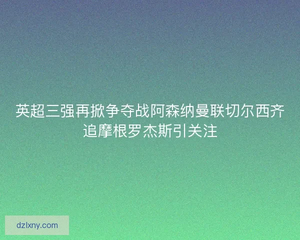 英超三强再掀争夺战阿森纳曼联切尔西齐追摩根罗杰斯引关注 英超三强再掀争夺战阿森纳曼联切尔西齐追摩根罗杰斯引关注