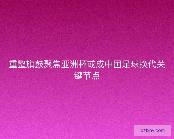 重整旗鼓聚焦亚洲杯或成中国足球换代关键节点 重整旗鼓聚焦亚洲杯或成中国足球换代关键节点