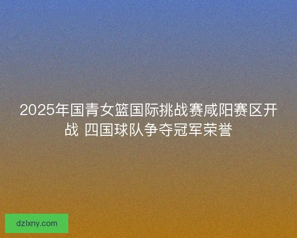 2025年国青女篮国际挑战赛咸阳赛区开战 四国球队争夺冠军荣誉