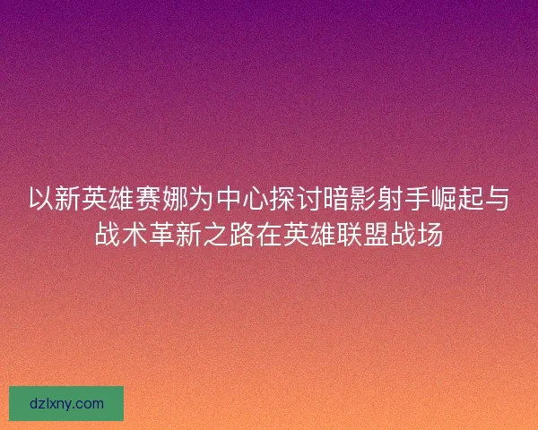 以新英雄赛娜为中心探讨暗影射手崛起与战术革新之路在英雄联盟战场