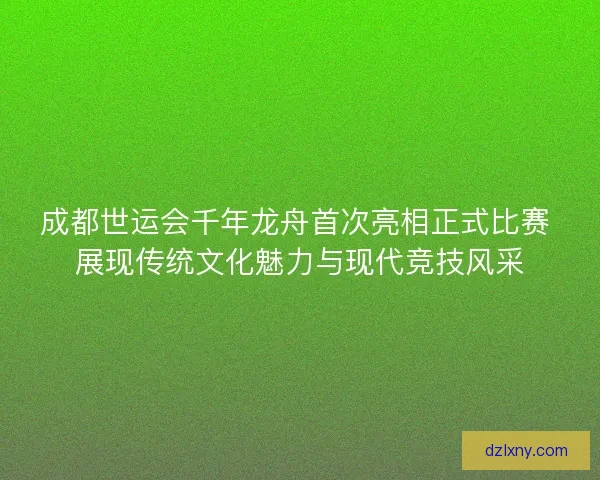 成都世运会千年龙舟首次亮相正式比赛 展现传统文化魅力与现代竞技风采 成都世运会千年龙舟首次亮相正式比赛 展现传统文化魅力与现代竞技风采