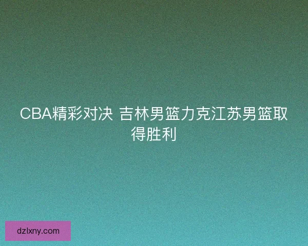 CBA精彩对决 吉林男篮力克江苏男篮取得胜利 CBA精彩对决 吉林男篮力克江苏男篮取得胜利