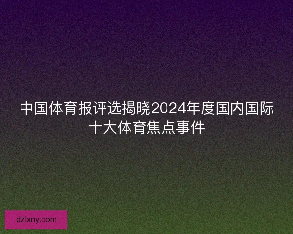 中国体育报评选揭晓2024年度国内国际十大体育焦点事件