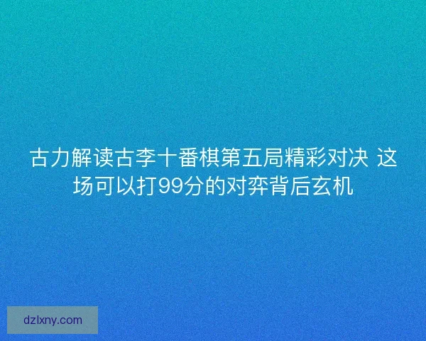 古力解读古李十番棋第五局精彩对决 这场可以打99分的对弈背后玄机