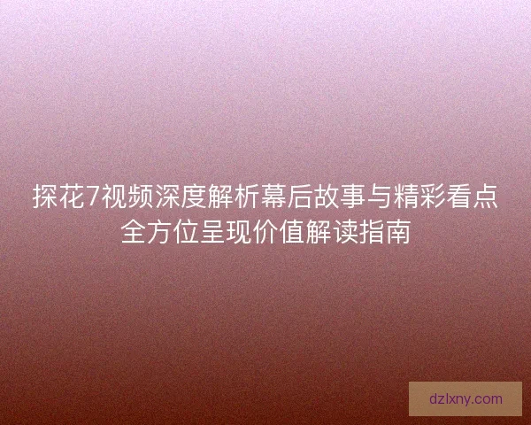 探花7视频深度解析幕后故事与精彩看点全方位呈现价值解读指南
