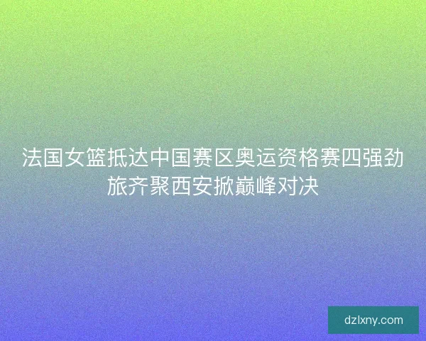 法国女篮抵达中国赛区奥运资格赛四强劲旅齐聚西安掀巅峰对决 法国女篮抵达中国赛区奥运资格赛四强劲旅齐聚西安掀巅峰对决