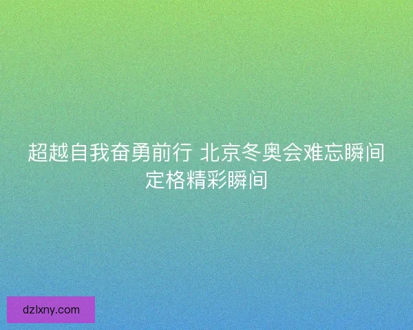 超越自我奋勇前行 北京冬奥会难忘瞬间定格精彩瞬间