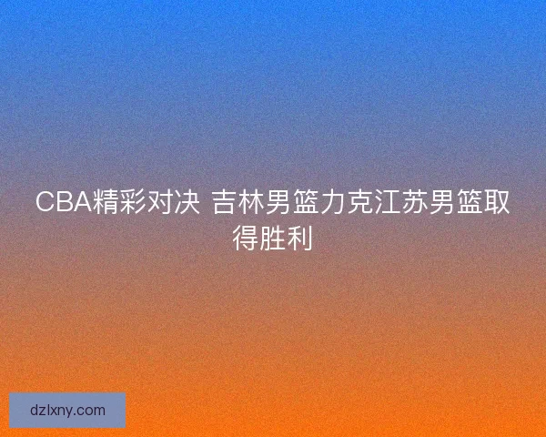 CBA精彩对决 吉林男篮力克江苏男篮取得胜利