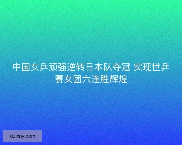 中国女乒顽强逆转日本队夺冠 实现世乒赛女团六连胜辉煌 中国女乒顽强逆转日本队夺冠 实现世乒赛女团六连胜辉煌