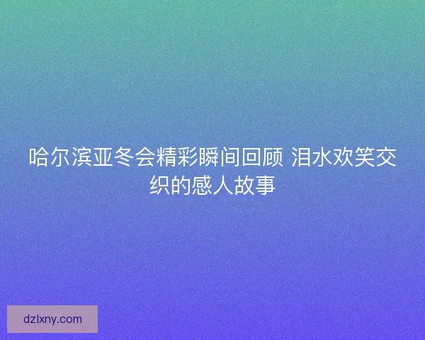 哈尔滨亚冬会精彩瞬间回顾 泪水欢笑交织的感人故事