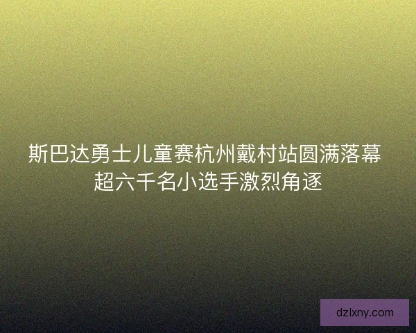 斯巴达勇士儿童赛杭州戴村站圆满落幕 超六千名小选手激烈角逐