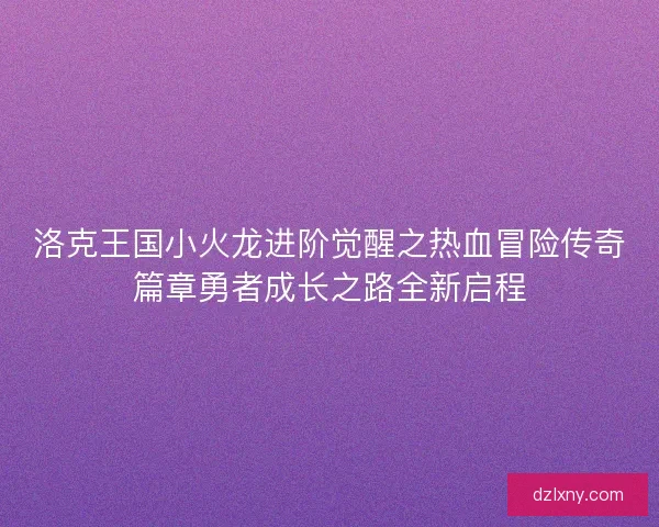 洛克王国小火龙进阶觉醒之热血冒险传奇篇章勇者成长之路全新启程 洛克王国小火龙进阶觉醒之热血冒险传奇篇章勇者成长之路全新启程