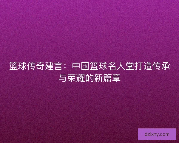 篮球传奇建言：中国篮球名人堂打造传承与荣耀的新篇章