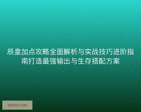 辰皇加点攻略全面解析与实战技巧进阶指南打造最强输出与生存搭配方案