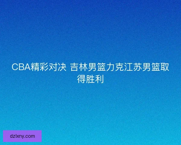 CBA精彩对决 吉林男篮力克江苏男篮取得胜利