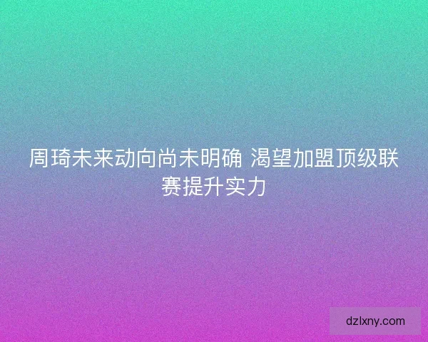 周琦未来动向尚未明确 渴望加盟顶级联赛提升实力