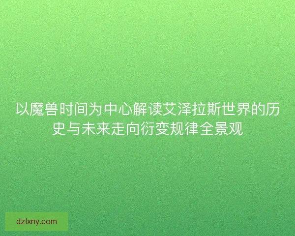 以魔兽时间为中心解读艾泽拉斯世界的历史与未来走向衍变规律全景观