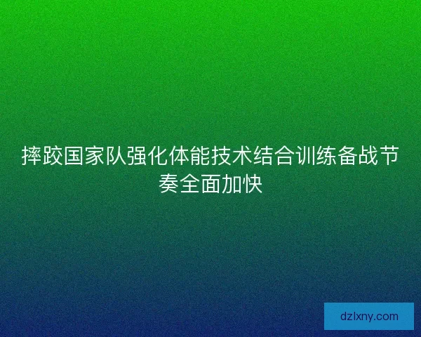 摔跤国家队强化体能技术结合训练备战节奏全面加快