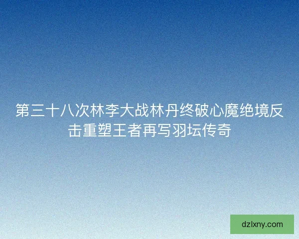 第三十八次林李大战林丹终破心魔绝境反击重塑王者再写羽坛传奇