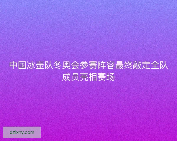 中国冰壶队冬奥会参赛阵容最终敲定全队成员亮相赛场