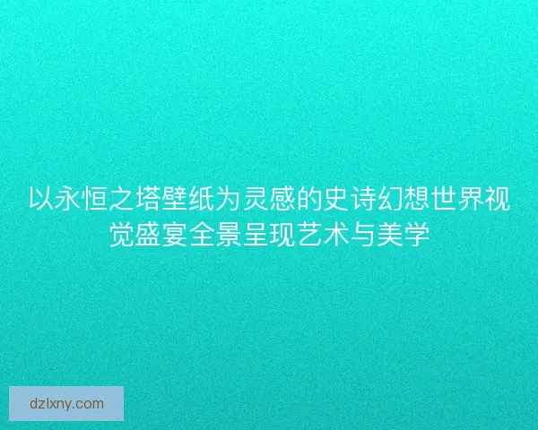 以永恒之塔壁纸为灵感的史诗幻想世界视觉盛宴全景呈现艺术与美学 以永恒之塔壁纸为灵感的史诗幻想世界视觉盛宴全景呈现艺术与美学