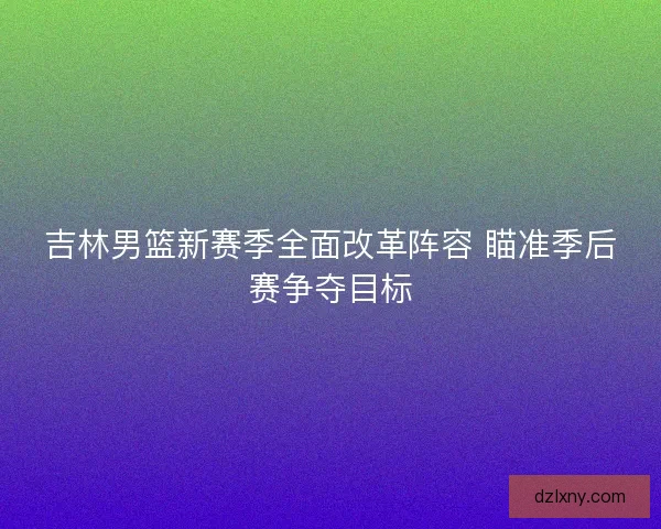 吉林男篮新赛季全面改革阵容 瞄准季后赛争夺目标 吉林男篮新赛季全面改革阵容 瞄准季后赛争夺目标
