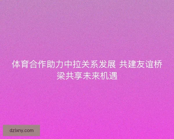 体育合作助力中拉关系发展 共建友谊桥梁共享未来机遇
