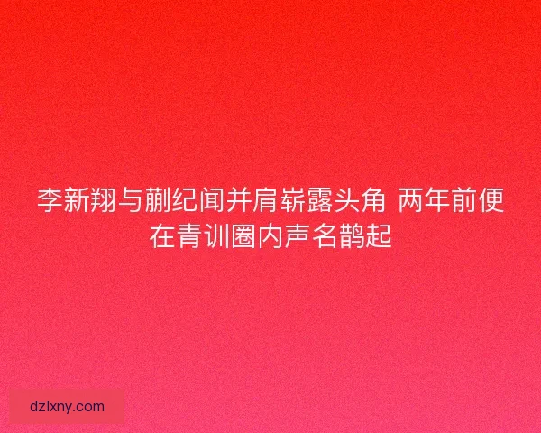 李新翔与蒯纪闻并肩崭露头角 两年前便在青训圈内声名鹊起 李新翔与蒯纪闻并肩崭露头角 两年前便在青训圈内声名鹊起